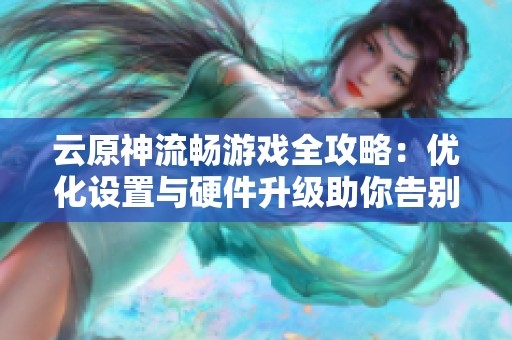 云原神流畅游戏全攻略：优化设置与硬件升级助你告别卡顿困扰