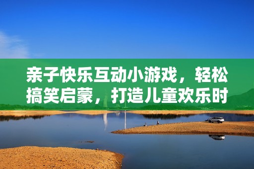 亲子快乐互动小游戏，轻松搞笑启蒙，打造儿童欢乐时光，快来一起开心成长吧