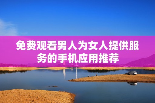 免费观看男人为女人提供服务的手机应用推荐