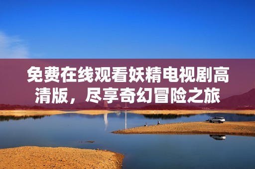 免费在线观看妖精电视剧高清版，尽享奇幻冒险之旅