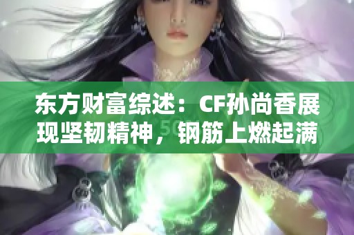 东方财富综述：CF孙尚香展现坚韧精神，钢筋上燃起满满正能量照片引发热议