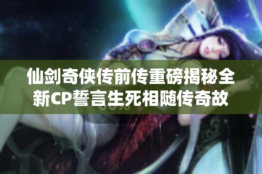 仙剑奇侠传前传重磅揭秘全新CP誓言生死相随传奇故事再度延续