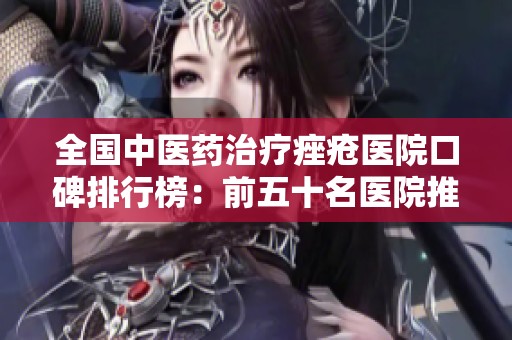 全国中医药治疗痤疮医院口碑排行榜：前五十名医院推荐与分析