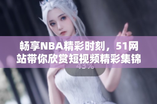 畅享NBA精彩时刻，51网站带你欣赏短视频精彩集锦
