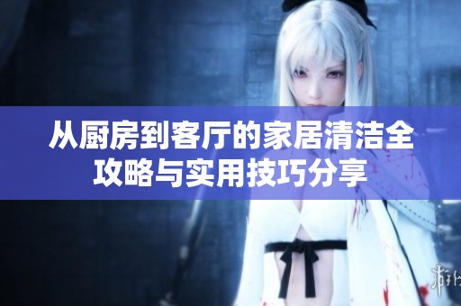 从厨房到客厅的家居清洁全攻略与实用技巧分享