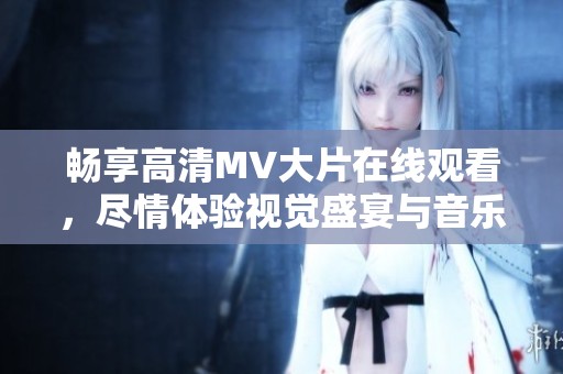 畅享高清MV大片在线观看，尽情体验视觉盛宴与音乐魅力