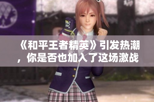 《和平王者精英》引发热潮，你是否也加入了这场激战之中呢？
