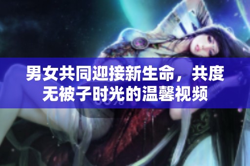 男女共同迎接新生命，共度无被子时光的温馨视频