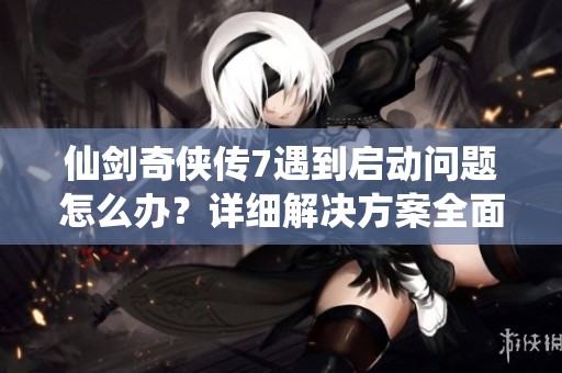 仙剑奇侠传7遇到启动问题怎么办？详细解决方案全面解析！