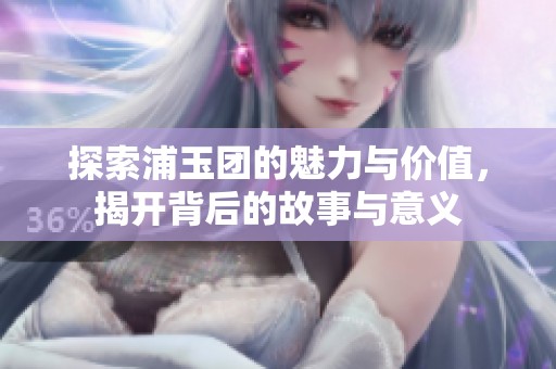 探索浦玉团的魅力与价值，揭开背后的故事与意义