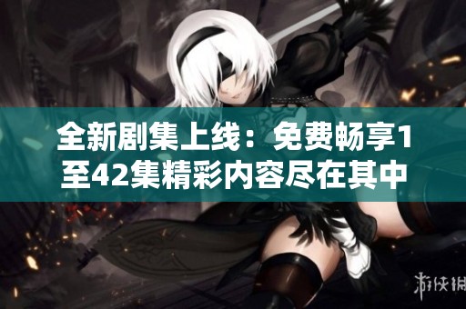 全新剧集上线：免费畅享1至42集精彩内容尽在其中