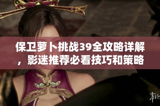 保卫萝卜挑战39全攻略详解，影迷推荐必看技巧和策略分享