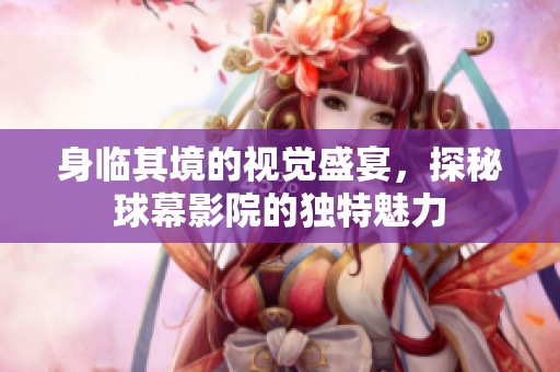 身临其境的视觉盛宴，探秘球幕影院的独特魅力