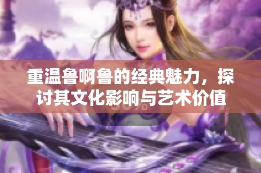 重温鲁啊鲁的经典魅力，探讨其文化影响与艺术价值