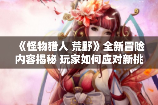 《怪物猎人 荒野》全新冒险内容揭秘 玩家如何应对新挑战与角色更新玩法分析