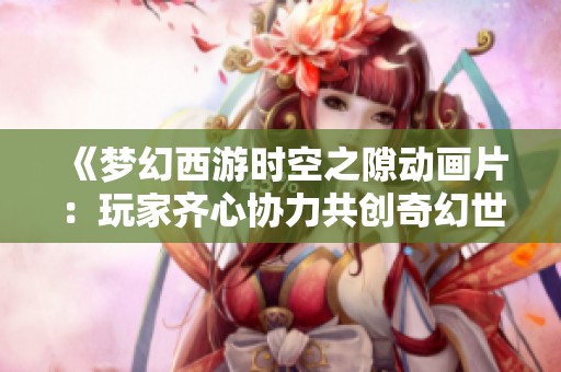 《梦幻西游时空之隙动画片：玩家齐心协力共创奇幻世界美好画卷》