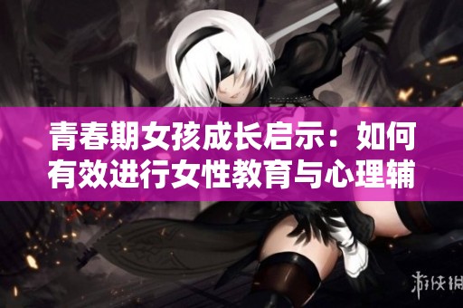 青春期女孩成长启示：如何有效进行女性教育与心理辅导