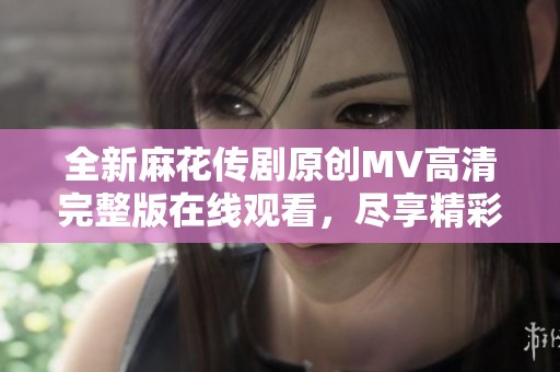 全新麻花传剧原创MV高清完整版在线观看，尽享精彩视听盛宴