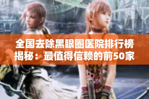 全国去除黑眼圈医院排行榜揭秘：最值得信赖的前50家医院推荐