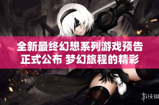 全新最终幻想系列游戏预告正式公布 梦幻旅程的精彩冒险即将启程
