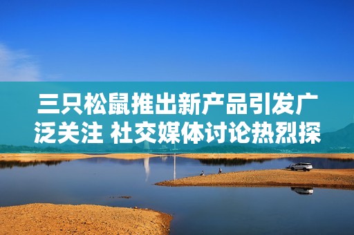 三只松鼠推出新产品引发广泛关注 社交媒体讨论热烈探讨市场前景
