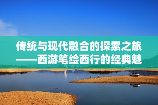 传统与现代融合的探索之旅——西游笔绘西行的经典魅力与创新解读