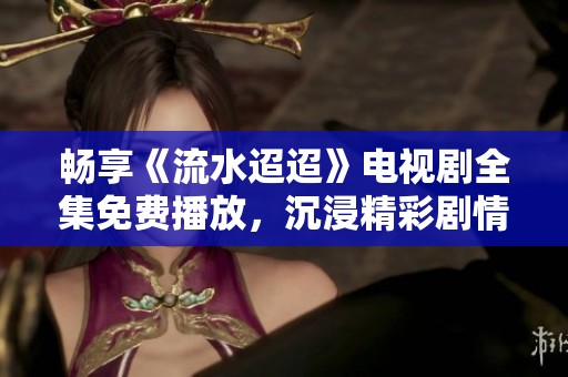 畅享《流水迢迢》电视剧全集免费播放，沉浸精彩剧情与人物情感