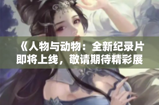 《人物与动物：全新纪录片即将上线，敬请期待精彩展现》