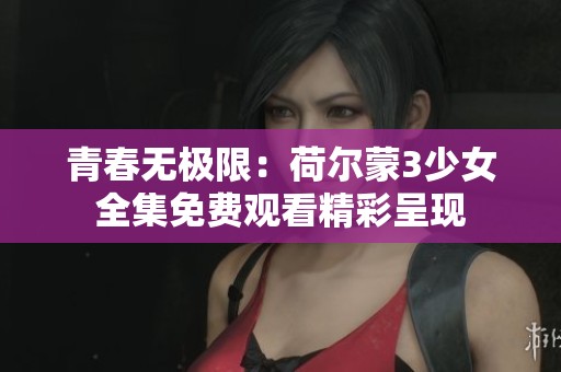 青春无极限：荷尔蒙3少女全集免费观看精彩呈现
