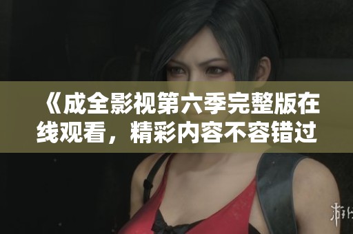 《成全影视第六季完整版在线观看，精彩内容不容错过》