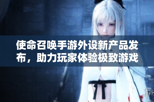 使命召唤手游外设新产品发布，助力玩家体验极致游戏乐趣与沉浸感