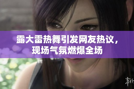 露大雷热舞引发网友热议，现场气氛燃爆全场