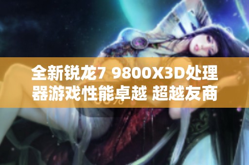 全新锐龙7 9800X3D处理器游戏性能卓越 超越友商旗舰场景表现令人惊叹