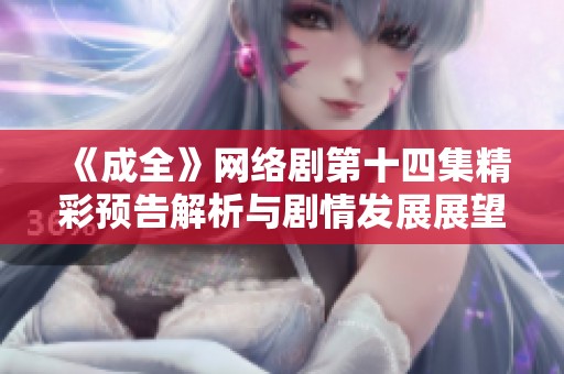 《成全》网络剧第十四集精彩预告解析与剧情发展展望