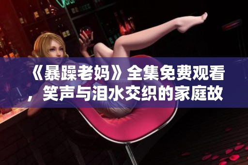 《暴躁老妈》全集免费观看，笑声与泪水交织的家庭故事分享