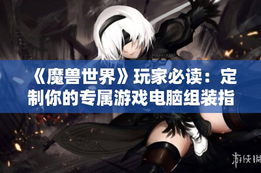 《魔兽世界》玩家必读：定制你的专属游戏电脑组装指南与技巧分享