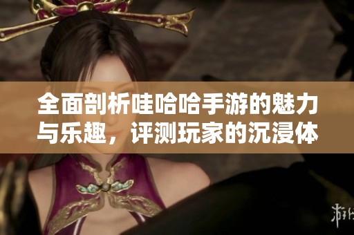 全面剖析哇哈哈手游的魅力与乐趣，评测玩家的沉浸体验与游戏特色