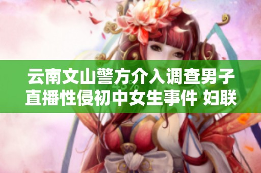 云南文山警方介入调查男子直播性侵初中女生事件 妇联紧急关注保护青少年安全
