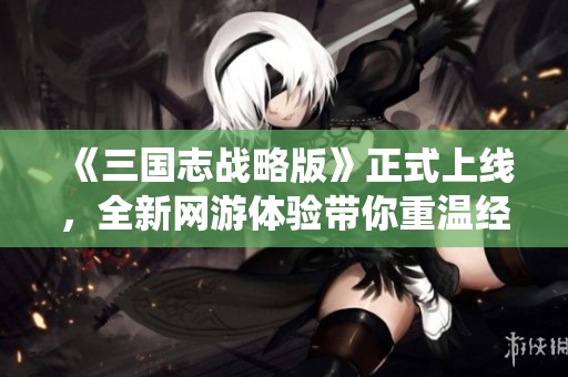 《三国志战略版》正式上线，全新网游体验带你重温经典历史战役