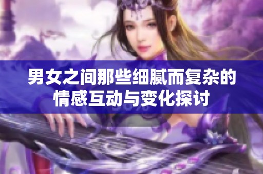 男女之间那些细腻而复杂的情感互动与变化探讨