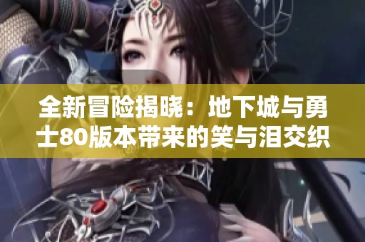 全新冒险揭晓：地下城与勇士80版本带来的笑与泪交织的魔咒反转之旅