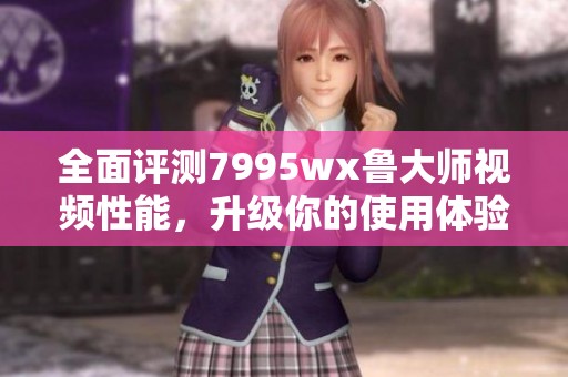 全面评测7995wx鲁大师视频性能，升级你的使用体验