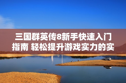 三国群英传8新手快速入门指南 轻松提升游戏实力的实用攻略