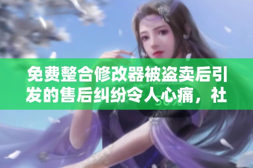 免费整合修改器被盗卖后引发的售后纠纷令人心痛，社群反响强烈
