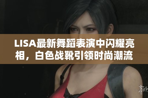 LISA最新舞蹈表演中闪耀亮相，白色战靴引领时尚潮流成为热议焦点