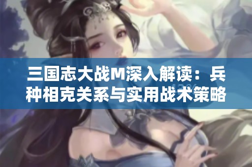 三国志大战M深入解读：兵种相克关系与实用战术策略全面指南