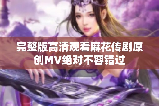 完整版高清观看麻花传剧原创MV绝对不容错过