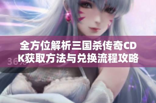 全方位解析三国杀传奇CDK获取方法与兑换流程攻略，让你轻松获取丰厚奖励