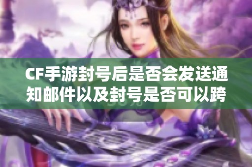 CF手游封号后是否会发送通知邮件以及封号是否可以跨地区转移的深度解析