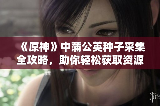 《原神》中蒲公英种子采集全攻略，助你轻松获取资源的秘笈分享